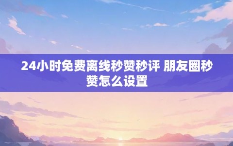 24小时免费离线秒赞秒评 朋友圈秒赞怎么设置