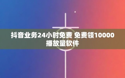 抖音业务24小时免费 免费领10000播放量软件