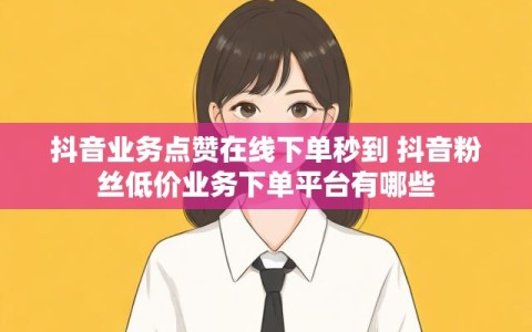 抖音业务点赞在线下单秒到 抖音粉丝低价业务下单平台有哪些