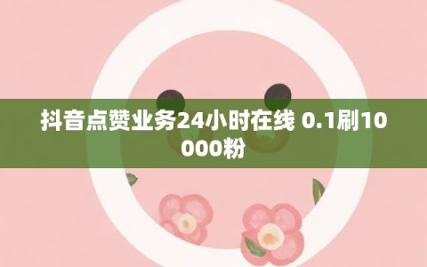 抖音点赞业务24小时在线 0.1刷10000粉