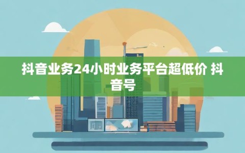 抖音业务24小时业务平台超低价 抖音号