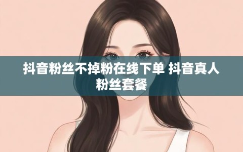 抖音粉丝不掉粉在线下单 抖音真人粉丝套餐