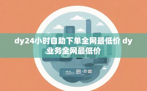 dy24小时自助下单全网最低价 dy业务全网最低价