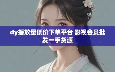 dy播放量低价下单平台 影视会员批发一手货源