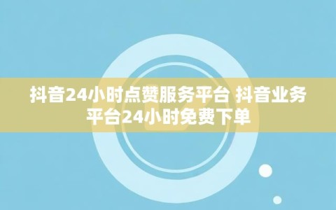 抖音24小时点赞服务平台 抖音业务平台24小时免费下单
