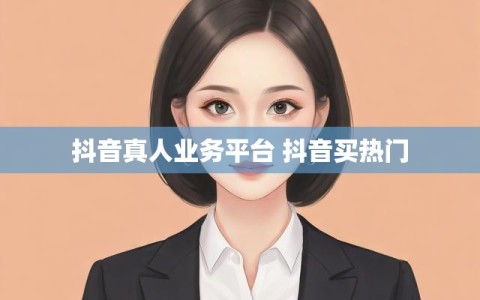 抖音真人业务平台 抖音买热门