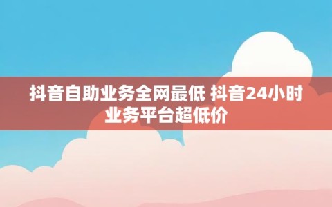 抖音自助业务全网最低 抖音24小时业务平台超低价