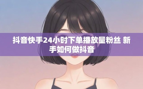 抖音快手24小时下单播放量粉丝 新手如何做抖音