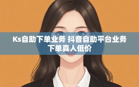 Ks自助下单业务 抖音自助平台业务下单真人低价