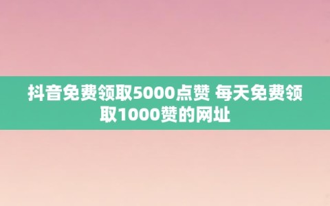 抖音免费领取5000点赞 每天免费领取1000赞的网址