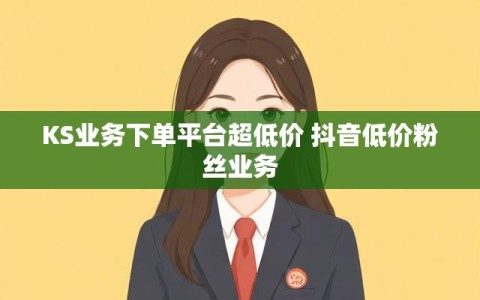 KS业务下单平台超低价 抖音低价粉丝业务