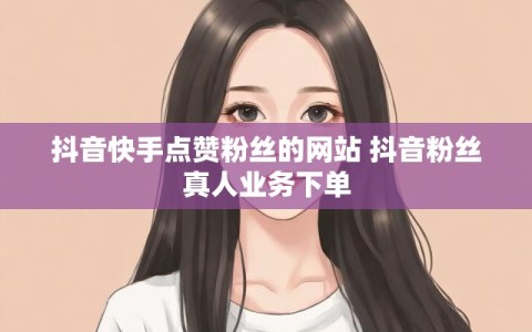抖音快手点赞粉丝的网站 抖音粉丝真人业务下单
