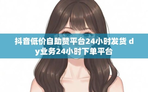抖音低价自助赞平台24小时发货 dy业务24小时下单平台