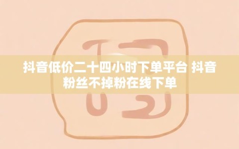 抖音低价二十四小时下单平台 抖音粉丝不掉粉在线下单