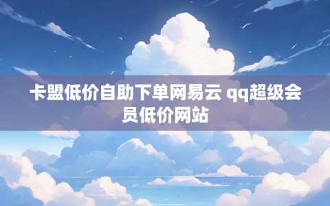 卡盟低价自助下单网易云 qq超级会员低价网站
