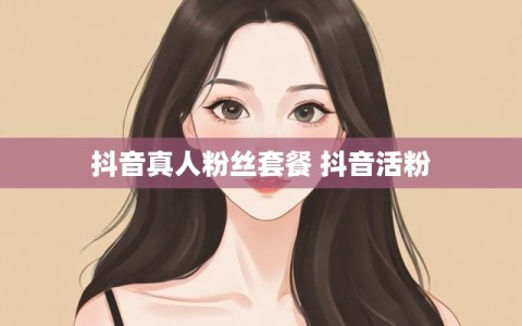 抖音真人粉丝套餐 抖音活粉