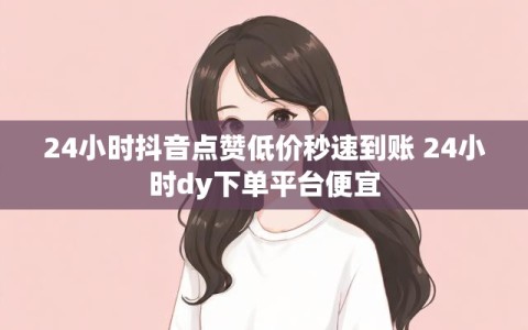24小时抖音点赞低价秒速到账 24小时dy下单平台便宜