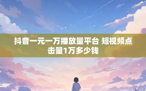 抖音一元一万播放量平台 短视频点击量1万多少钱