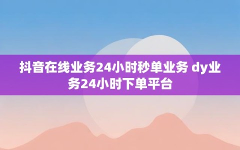 抖音在线业务24小时秒单业务 dy业务24小时下单平台