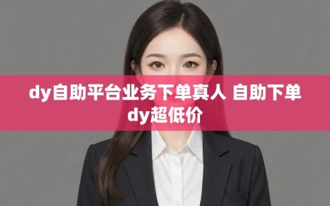 dy自助平台业务下单真人 自助下单dy超低价