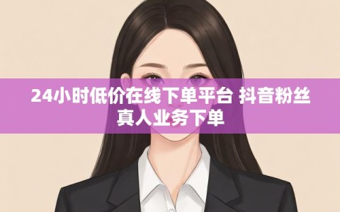 24小时低价在线下单平台 抖音粉丝真人业务下单