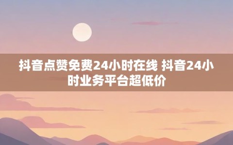 抖音点赞免费24小时在线 抖音24小时业务平台超低价