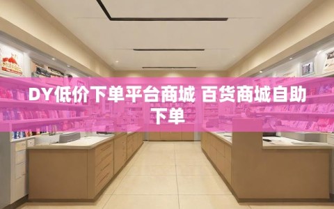 DY低价下单平台商城 百货商城自助下单