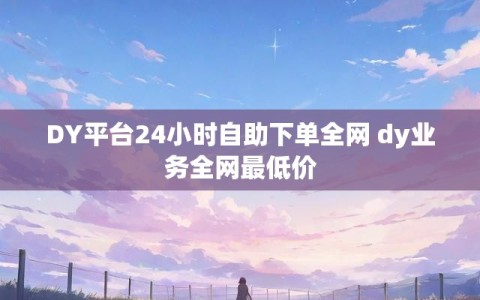 DY平台24小时自助下单全网 dy业务全网最低价