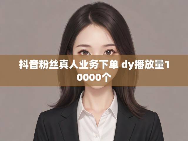 抖音粉丝真人业务下单 dy播放量10000个
