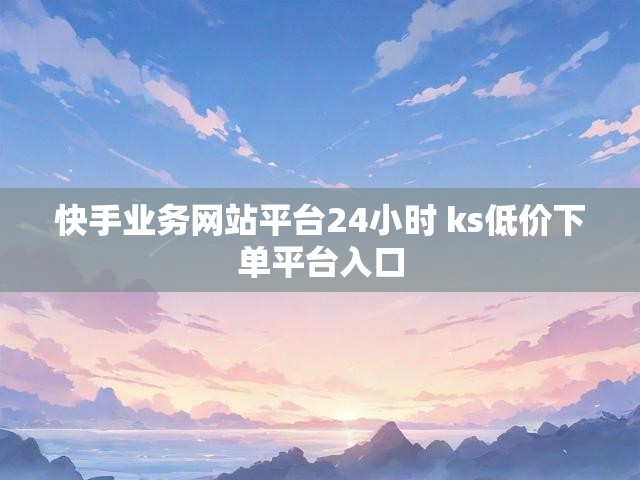 快手业务网站平台24小时 ks低价下单平台入口