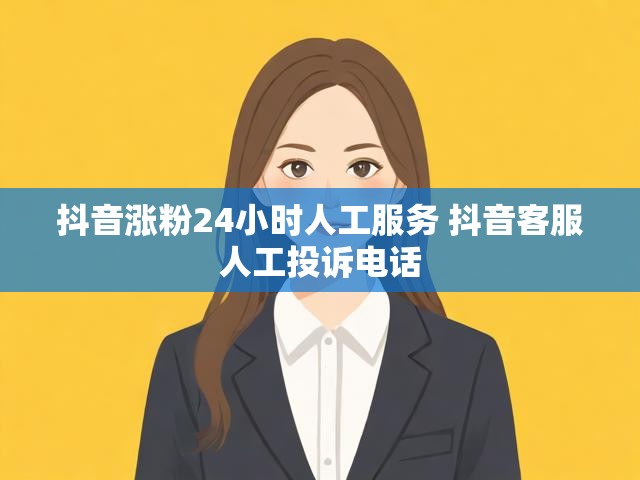 抖音涨粉24小时人工服务 抖音客服人工投诉电话
