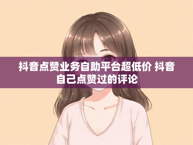 抖音点赞业务自助平台超低价 抖音自己点赞过的评论