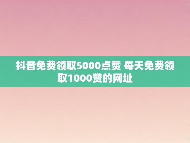 抖音免费领取5000点赞 每天免费领取1000赞的网址