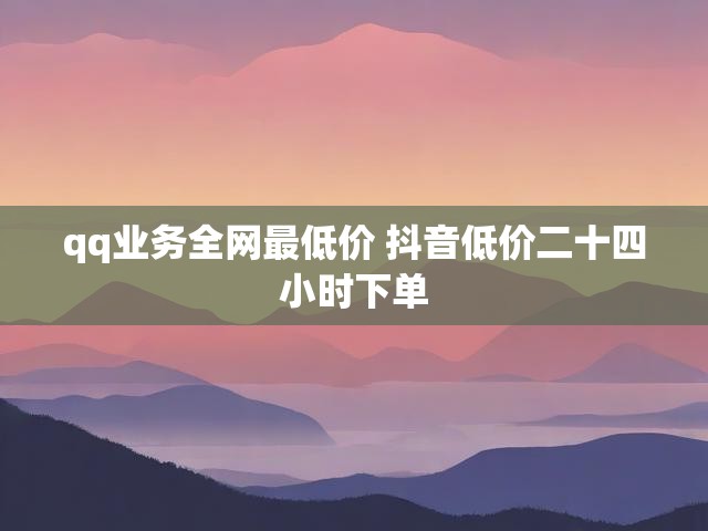 qq业务全网最低价 抖音低价二十四小时下单