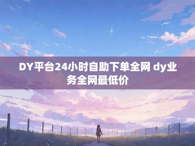 DY平台24小时自助下单全网 dy业务全网最低价