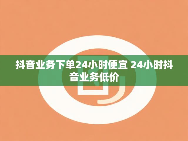 抖音业务下单24小时便宜 24小时抖音业务低价