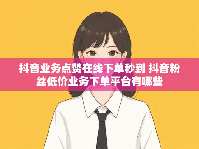 抖音业务点赞在线下单秒到 抖音粉丝低价业务下单平台有哪些