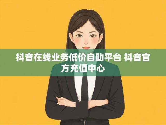 抖音在线业务低价自助平台 抖音官方充值中心