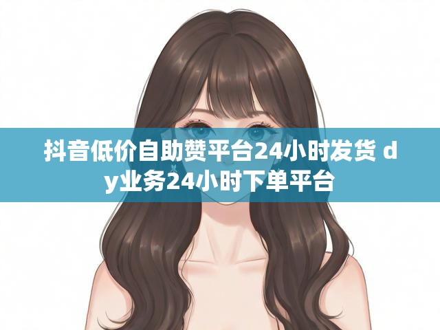 抖音低价自助赞平台24小时发货 dy业务24小时下单平台