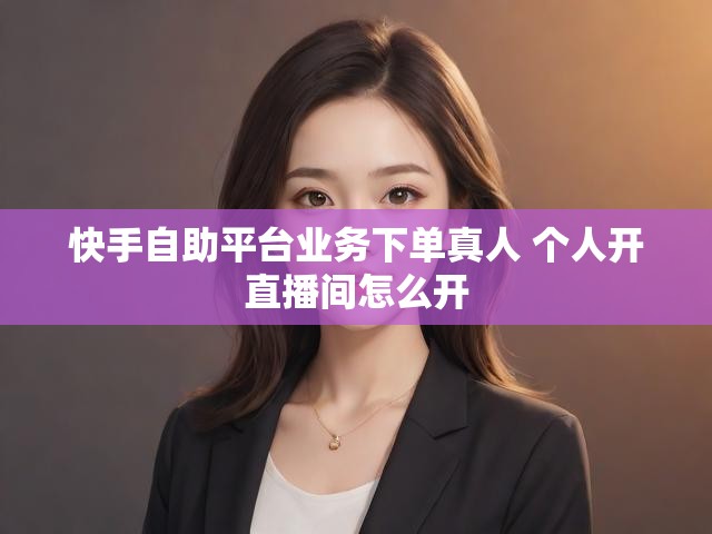 快手自助平台业务下单真人 个人开直播间怎么开