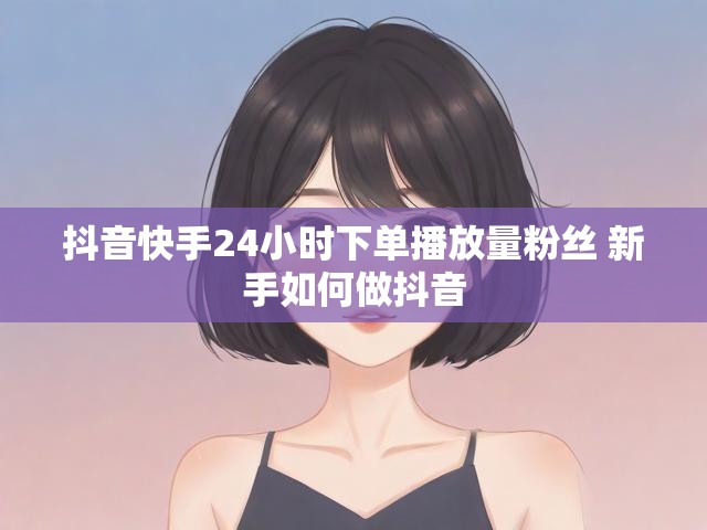 抖音快手24小时下单播放量粉丝 新手如何做抖音