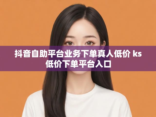 抖音自助平台业务下单真人低价 ks低价下单平台入口