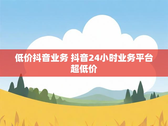 低价抖音业务 抖音24小时业务平台超低价