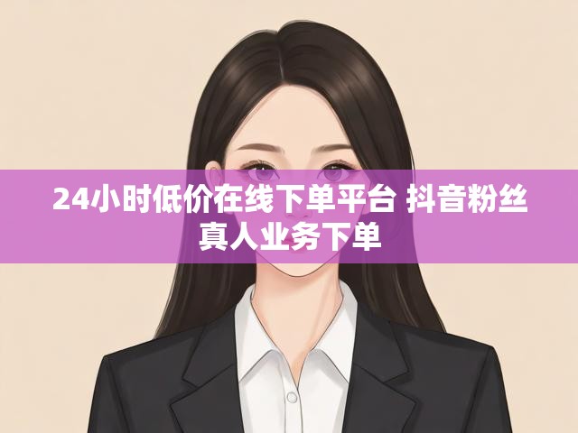 24小时低价在线下单平台 抖音粉丝真人业务下单