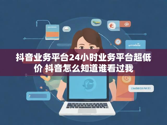 抖音业务平台24小时业务平台超低价 抖音怎么知道谁看过我