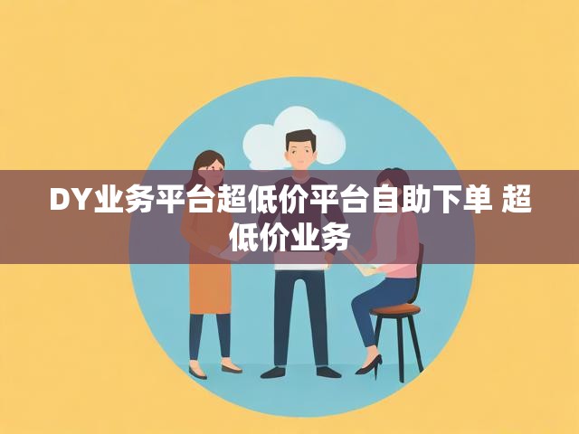 DY业务平台超低价平台自助下单 超低价业务