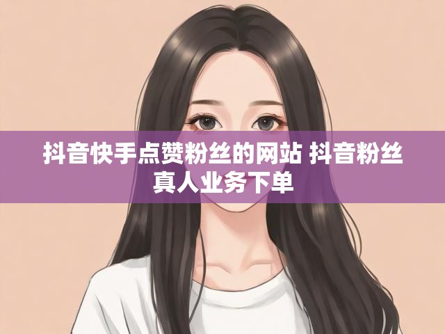 抖音快手点赞粉丝的网站 抖音粉丝真人业务下单