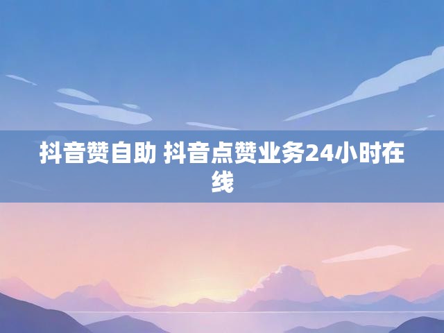 抖音赞自助 抖音点赞业务24小时在线