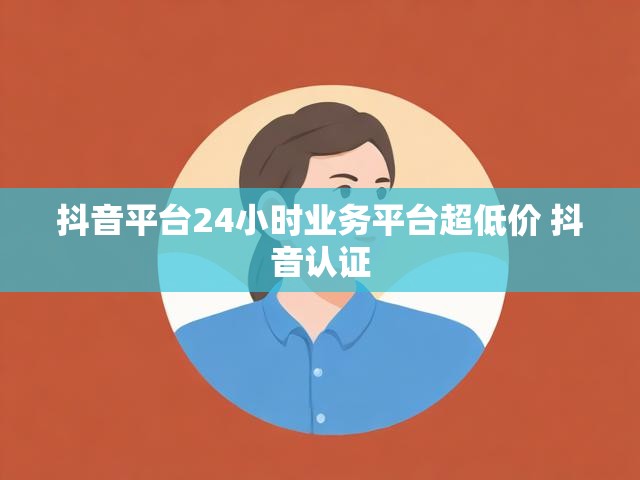 抖音平台24小时业务平台超低价 抖音认证