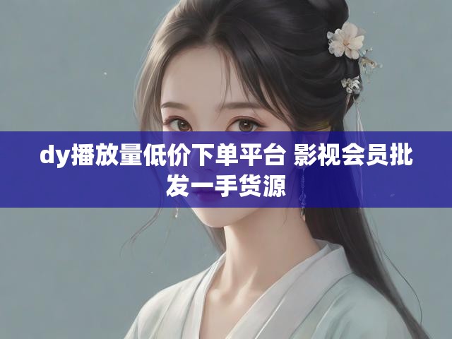 dy播放量低价下单平台 影视会员批发一手货源